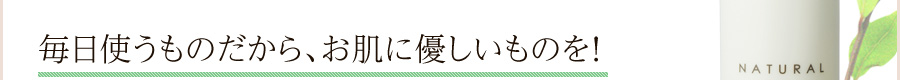毎日使うものだから、お肌に安全なものを!
