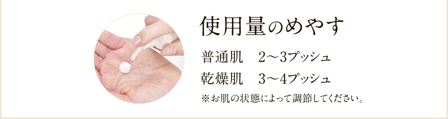 使用量のめやす 普通肌2~3プッシュ、乾燥肌3~4プッシュ ※お肌の状態によって調節してください。