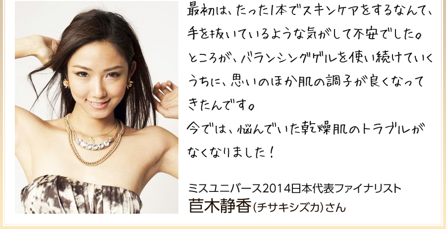「最初は、たった1本でスキンケアをするなんて、手を抜いているような気がして不安でした。ところが、バランシングゲルを使い続けていくうちに、思いのほか肌の調子が良くなってきたんです。今では、悩んでいた乾燥肌のトラブルがなくなりました!」ミスユニバース2014日本代表ファイナリスト 苣木静香(チサキシズカ)さん