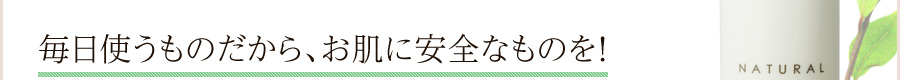 毎日使うものだから、お肌に安全なものを!