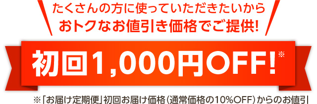 たくさんの方に使っていただきたいから、おトクなお値引き価格でご提供！なんと、初回1,000円OFF！※「お届け定期便」初回お届け価格（通常価格の10％OFF）からのお値引です。