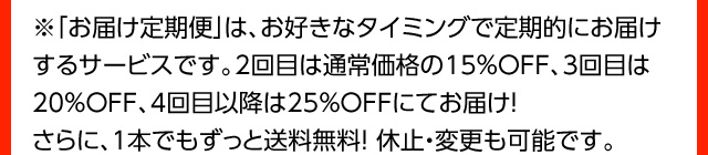 ※「お届け定期便」は、お好きなタイミングで定期的にお届けするサービスです。2回目は通常価格の15％OFF、3回目は20％OFF、4回目以降は25％OFFにてお届け！さらに、１本でもずっと送料無料！ 休止・変更も可能です。